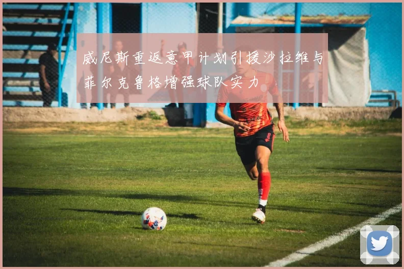 威尼斯重返意甲计划引援沙拉维与菲尔克鲁格增强球队实力