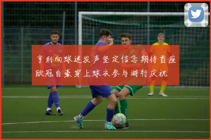 亨利向球迷发声坚定信念期待首座欧冠自豪穿上球衣参与游行庆祝