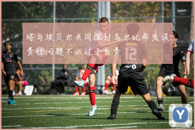 塔与埃贝尔共同探讨乌尔比希失误责任问题不必过于自责