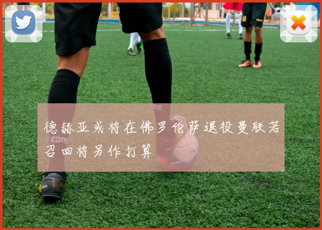 德赫亚或将在佛罗伦萨退役曼联若召回将另作打算