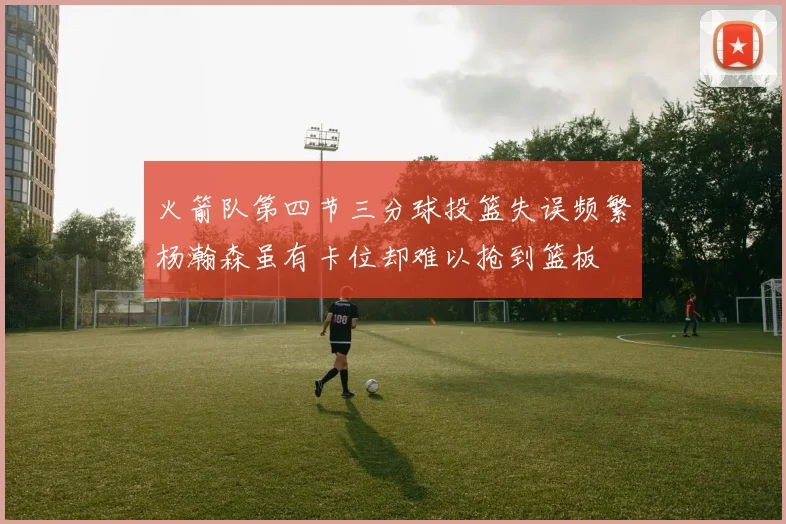 火箭队第四节三分球投篮失误频繁杨瀚森虽有卡位却难以抢到篮板