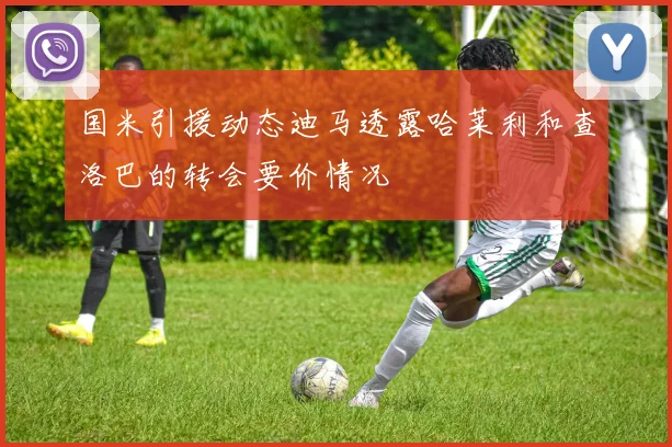 国米引援动态迪马透露哈莱利和查洛巴的转会要价情况