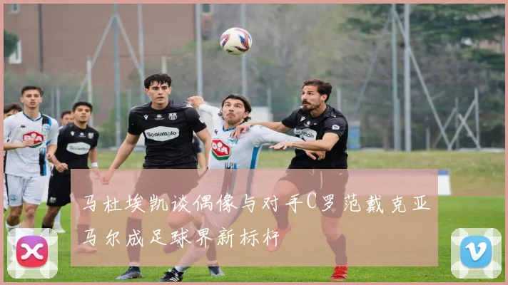 马杜埃凯谈偶像与对手C罗范戴克亚马尔成足球界新标杆